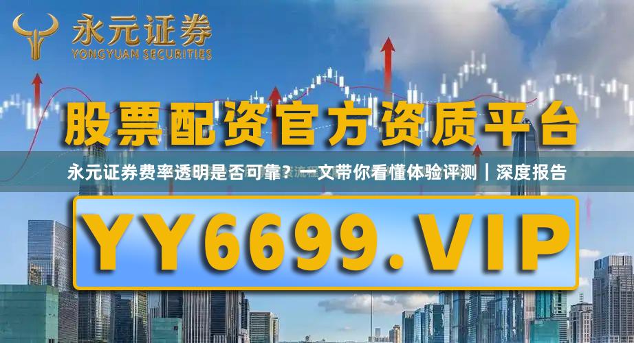 永元证券费率透明是否可靠？一文带你看懂体验评测｜深度报告