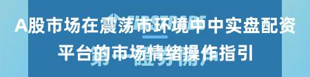 A股市场在震荡市环境中中实盘配资平台的市场情绪操作指引