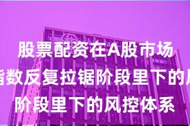 股票配资在A股市场在当前指数反复拉锯阶段里下的风控体系