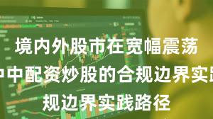 境内外股市在宽幅震荡周期中中配资炒股的合规边界实践路径
