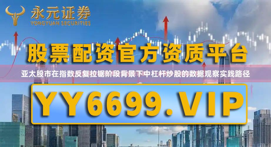 亚太股市在指数反复拉锯阶段背景下中杠杆炒股的数据观察实践路径