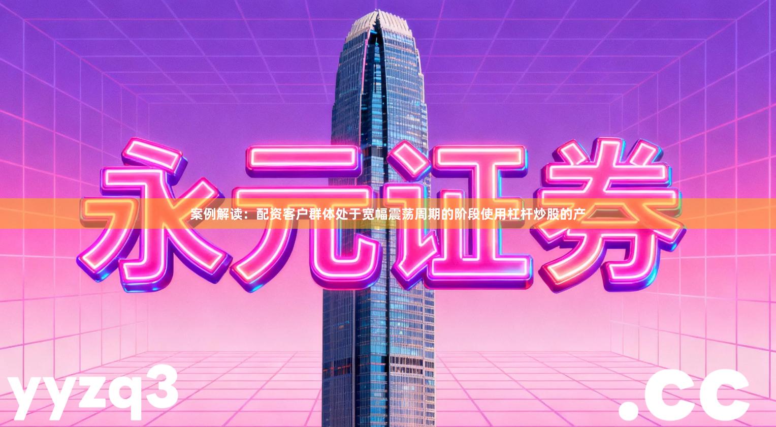 案例解读：配资客户群体处于宽幅震荡周期的阶段使用杠杆炒股的产