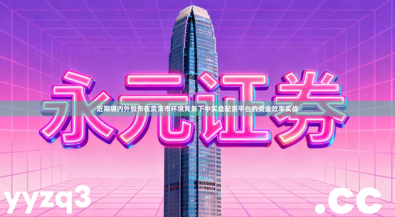 近期境内外股市在震荡市环境背景下中实盘配资平台的资金效率实战