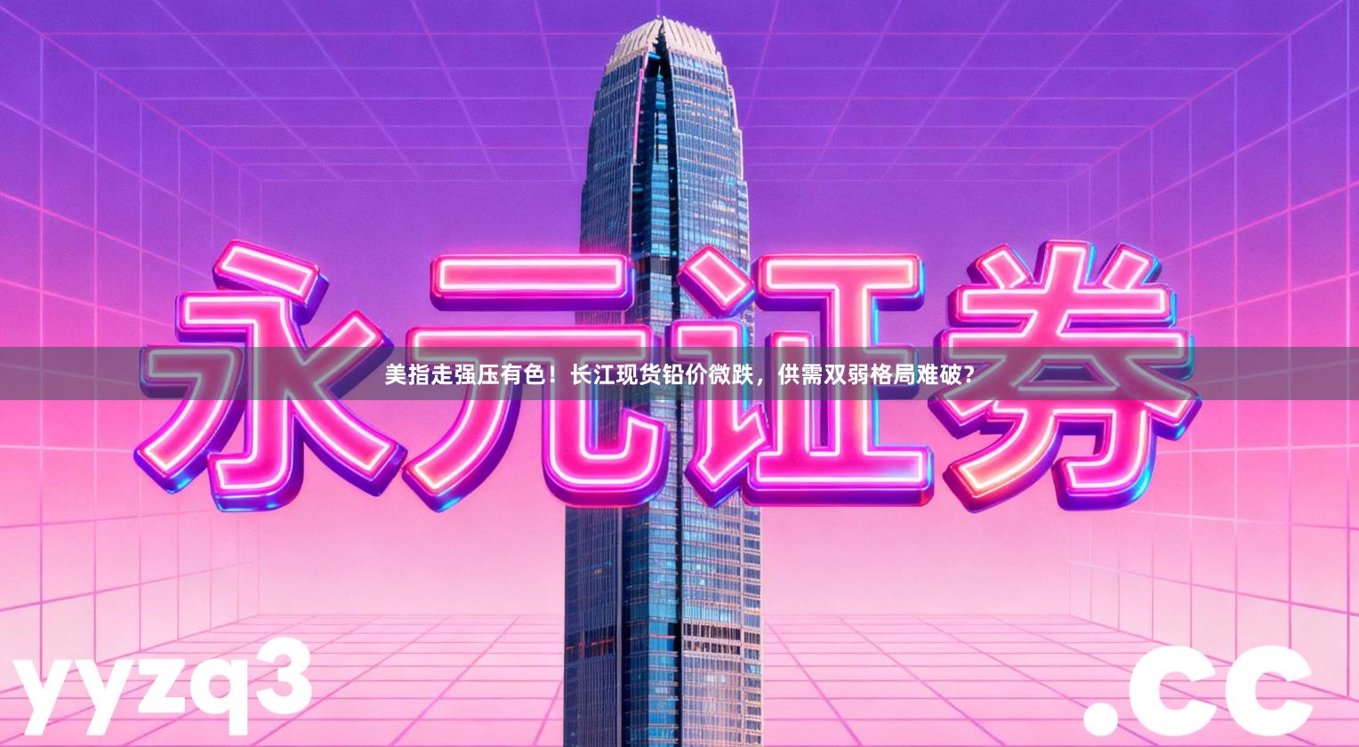 美指走强压有色！长江现货铅价微跌，供需双弱格局难破？